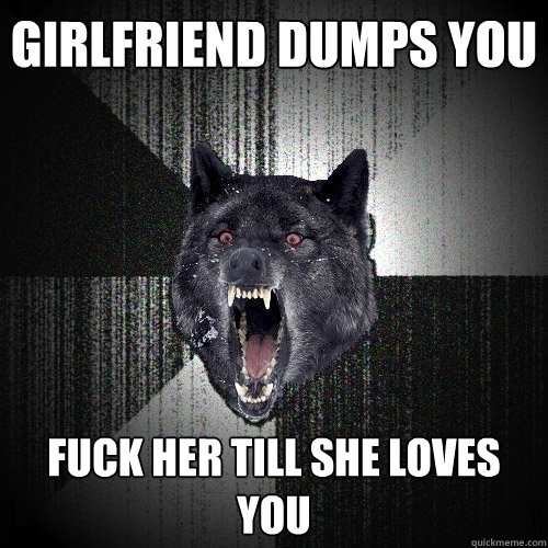 Girlfriend dumps you Fuck her till she loves you  Insanity Wolf