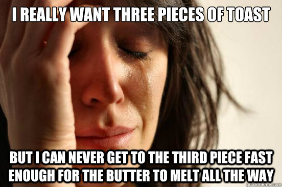 I really want three pieces of toast But I can never get to the third piece fast enough for the butter to melt all the way  First World Problems