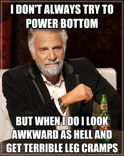 I don't always try to power bottom But when I do I look awkward as hell and get terrible leg cramps  The Most Interesting Man In The World