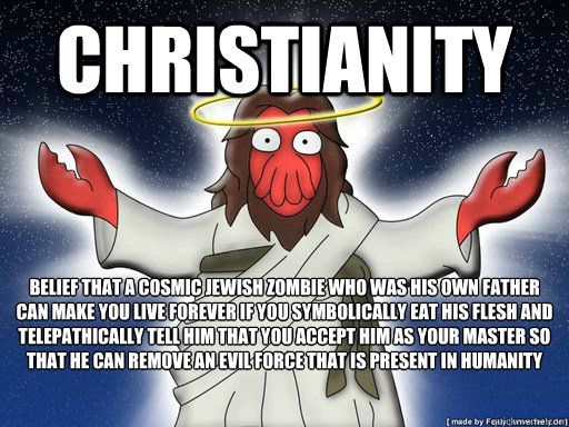Christianity Belief that a cosmic jewish zombie who was his own father can make you live forever if you symbolically eat his flesh and telepathically tell him that you accept him as your master so that he can remove an evil force that is present in humani - Christianity Belief that a cosmic jewish zombie who was his own father can make you live forever if you symbolically eat his flesh and telepathically tell him that you accept him as your master so that he can remove an evil force that is present in humani  Christianity rip
