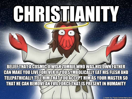 Christianity Belief that a cosmic jewish zombie who was his own father can make you live forever if you symbolically eat his flesh and telepathically tell him that you accept him as your master so that he can remove an evil force that is present in humani - Christianity Belief that a cosmic jewish zombie who was his own father can make you live forever if you symbolically eat his flesh and telepathically tell him that you accept him as your master so that he can remove an evil force that is present in humani Christianity rip