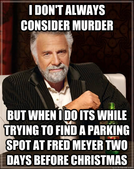 I don't always consider murder but when I do its while trying to find a parking spot at Fred Meyer two days before christmas  The Most Interesting Man In The World