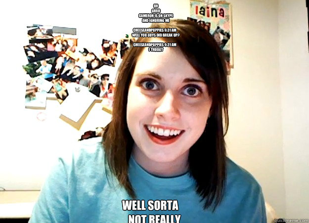     uh
    grrr
    cameron is on skype
    and ignoring me

 CheeseAndPuppies 9:31 am
    Well you guys did break up?

 CheeseAndPuppies 9:31 am
    I THOUGT well sorta
    not really  Overly Attached Girlfriend