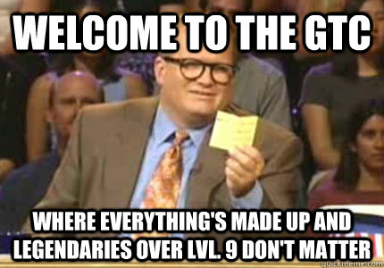 WELCOME TO the gtc where everything's made up and legendaries over lvl. 9 don't matter  Whose Line