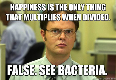 Happiness is the only thing that multiplies when divided. FALSE. SEE BACTERIA.  Dwight