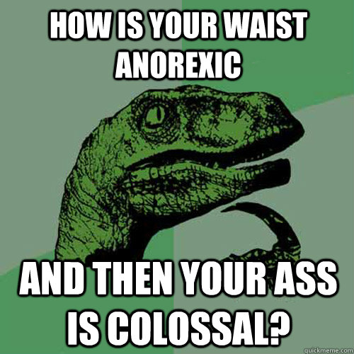 How is your waist anorexic and then your ass is colossal? - How is your waist anorexic and then your ass is colossal?  Philosoraptor