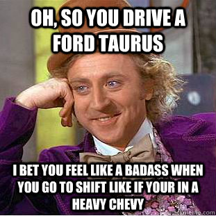 Oh, so you drive a ford taurus I bet you feel like a badass when you go to shift like if your in a heavy chevy   Condescending Wonka