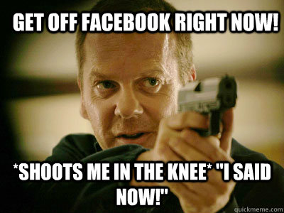 get off facebook right now! *shoots me in the knee* 