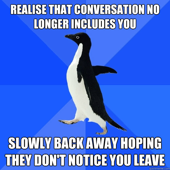 Realise that conversation no longer includes you Slowly back away hoping they don't notice you leave  Socially Awkward Penguin