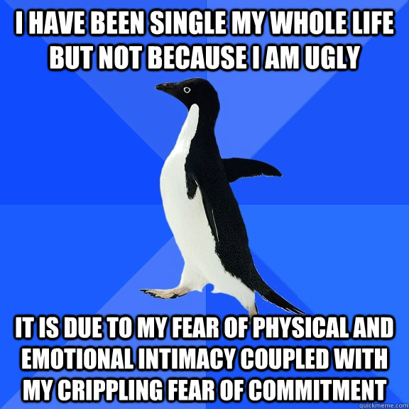 I have been single my whole life but not because i am ugly it is due to my fear of physical and emotional intimacy coupled with my crippling fear of commitment - I have been single my whole life but not because i am ugly it is due to my fear of physical and emotional intimacy coupled with my crippling fear of commitment  Socially Awkward Penguin