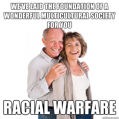 We've laid the foundation of a wonderful multicultural society for you Racial warfare - We've laid the foundation of a wonderful multicultural society for you Racial warfare  Scumbag Baby Boomers