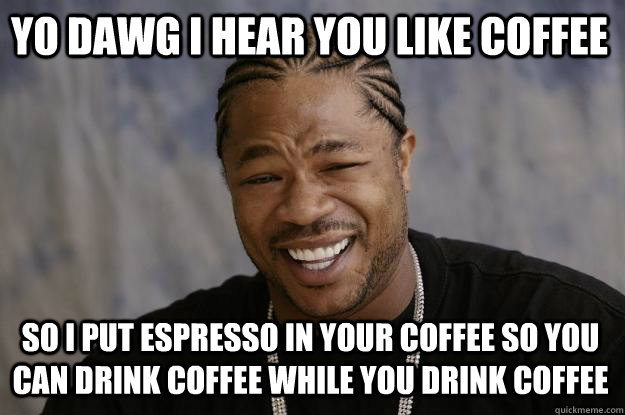 YO DAWG I HEAR YOU LIKE COFFEE SO I PUT ESPRESSO IN YOUR COFFEE SO YOU CAN DRINK COFFEE WHILE YOU DRINK COFFEE  Xzibit meme
