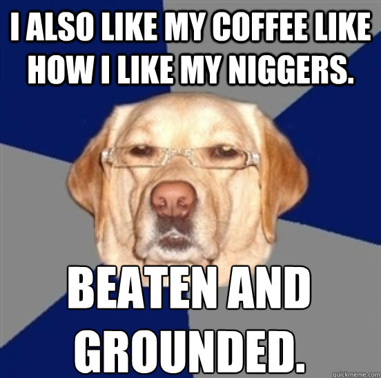 I also like my coffee like how I like my niggers. Beaten and grounded.  Racist Dog