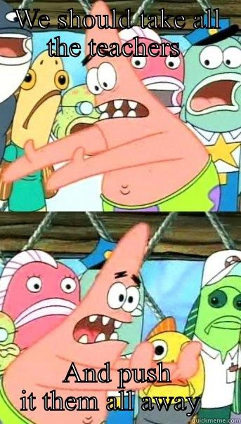 WE SHOULD TAKE ALL THE TEACHERS  AND PUSH IT THEM ALL AWAY   Push it somewhere else Patrick