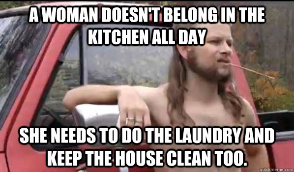 A woman doesn't belong in the kitchen all day She needs to do the laundry and keep the house clean too.  Almost Politically Correct Redneck