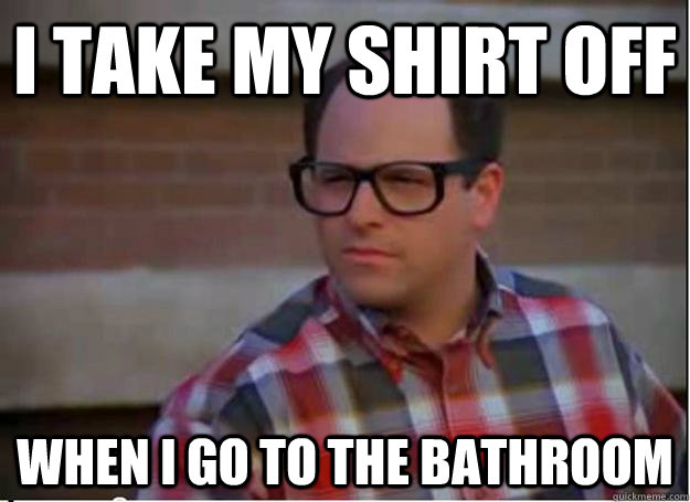 I take my shirt off  when I go to the bathroom - I take my shirt off  when I go to the bathroom  Hipster George Costanza