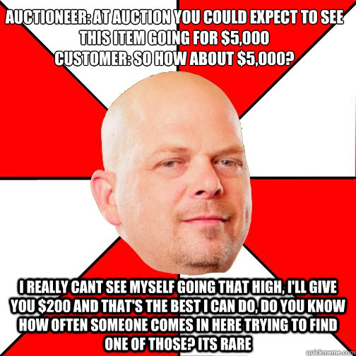 Auctioneer: At Auction you could expect to see this item going for $5,000
Customer: So how about $5,000?
 I really cant see myself going that high, I'll give you $200 and that's the best I can do, do you know how often someone comes in here trying to find  Pawn Star