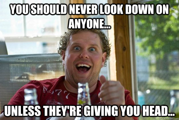You should NEVER look down on anyone...   Unless they're giving you head...  