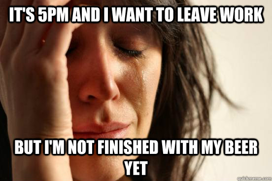 It's 5pm and I want to leave work But I'm not finished with my beer yet  First World Problems