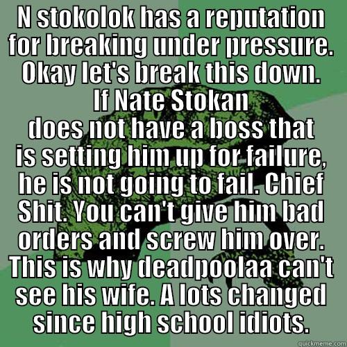 N STOKOLOK HAS A REPUTATION FOR BREAKING UNDER PRESSURE. OKAY LET'S BREAK THIS DOWN. IF NATE STOKAN DOES NOT HAVE A BOSS THAT IS SETTING HIM UP FOR FAILURE, HE IS NOT GOING TO FAIL. CHIEF SHIT. YOU CAN'T GIVE HIM BAD ORDERS AND SCREW HIM OVER. THIS IS WHY DEADPOOLAA CAN'T SEE HIS WIFE. A LOTS CHANGED SINCE HIGH SCHOOL IDIOTS. Philosoraptor