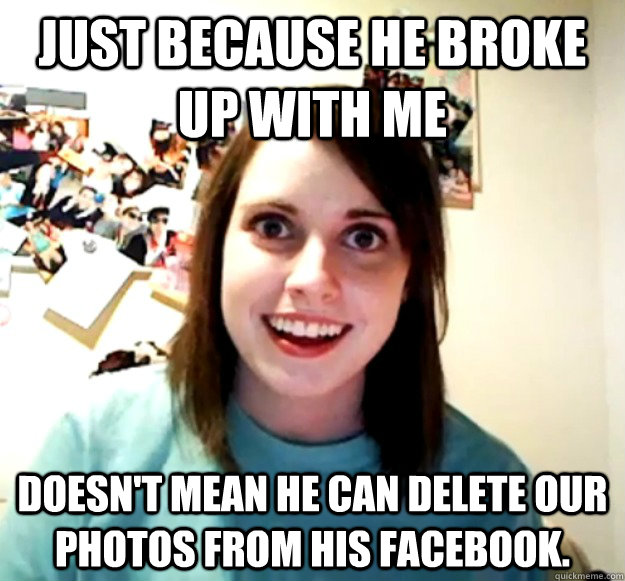 Just because he broke up with me Doesn't mean he can delete our photos from his facebook.  Overly Attached Girlfriend