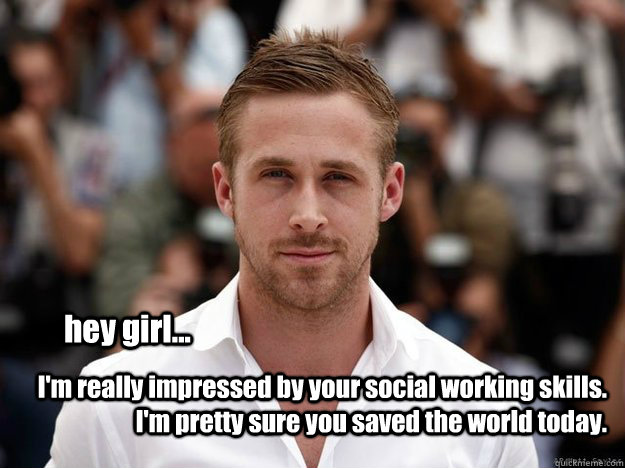 hey girl... I'm really impressed by your social working skills. I'm pretty sure you saved the world today.  