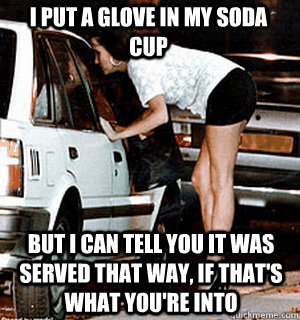 I put a glove in my soda cup But I can tell you it was served that way, if that's what you're into  Karma Whore
