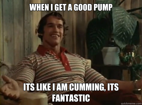 When I Get a good pump its like i am cumming, its fantastic  