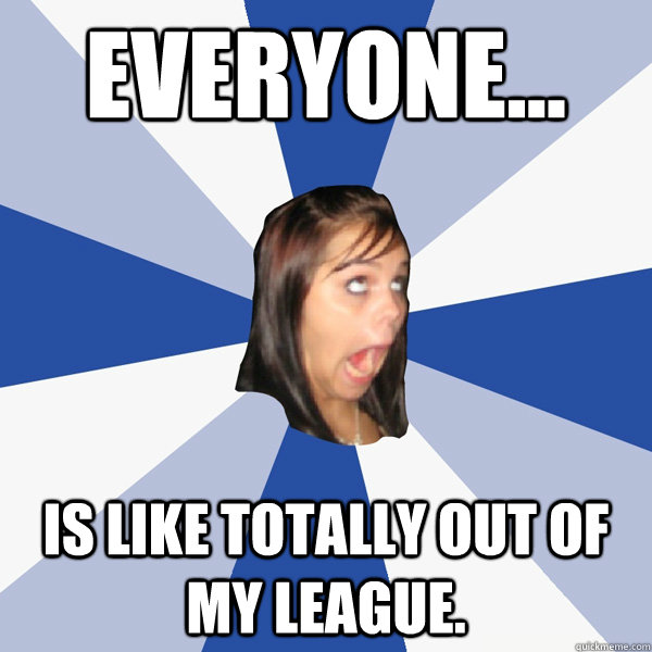 Everyone... is like totally out of my league.   Annoying Facebook Girl