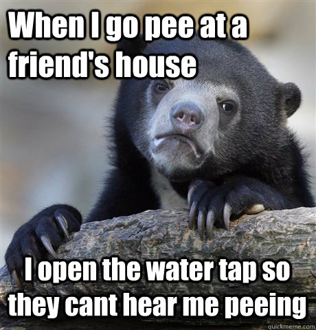 When I go pee at a friend's house  I open the water tap so they cant hear me peeing  Confession Bear