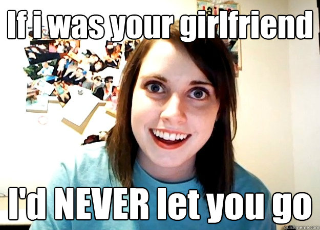 If i was your girlfriend I'd NEVER let you go  Overly Attached Girlfriend