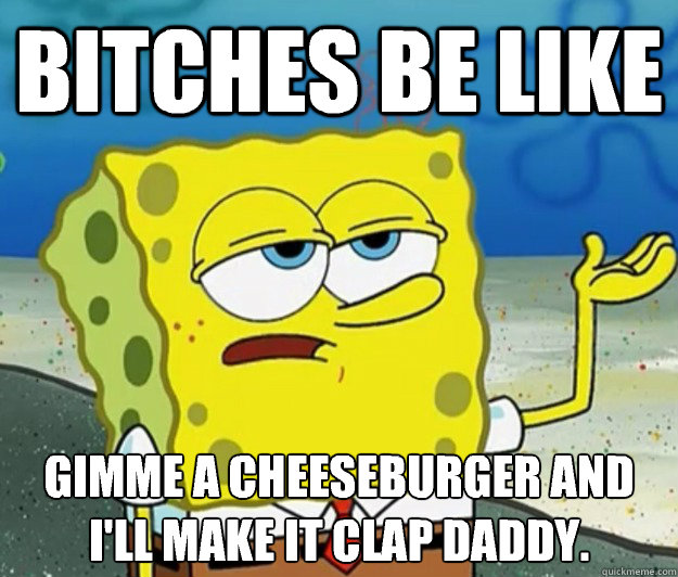 Bitches be like Gimme a cheeseburger and I'll make it clap daddy.  Tough Spongebob