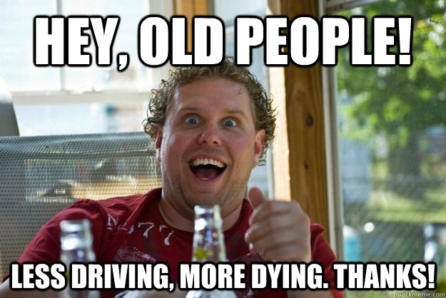 Hey, old people!  Less driving, more dying. Thanks!   - Hey, old people!  Less driving, more dying. Thanks!    Misc
