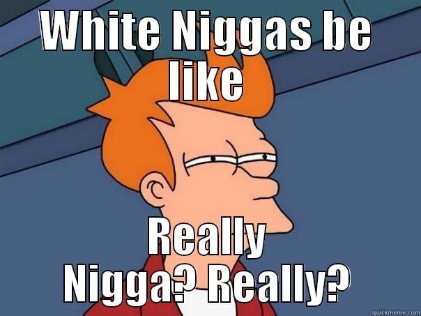 WHITE NIGGAS BE LIKE REALLY NIGGA? REALLY? Futurama Fry