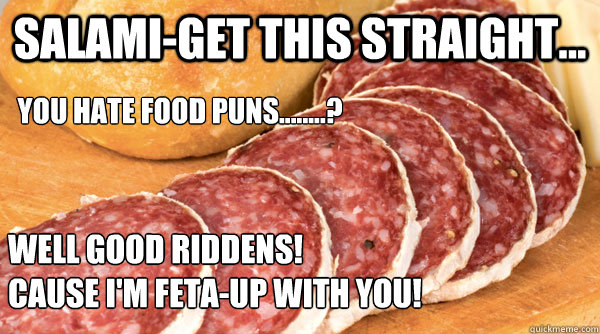 Salami-get this straight... you hate food puns........?  Well good riddens!  
Cause I'm feta-up with you! - Salami-get this straight... you hate food puns........?  Well good riddens!  
Cause I'm feta-up with you!  Salami
