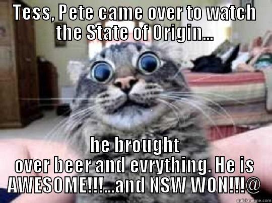 TESS, PETE CAME OVER TO WATCH THE STATE OF ORIGIN... HE BROUGHT OVER BEER AND EVRYTHING. HE IS AWESOME!!!...AND NSW WON!!!@ Misc