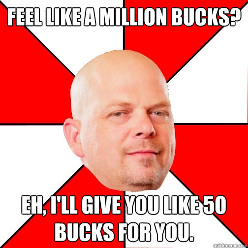 feel like a million bucks? eh, I'll give you like 50 bucks for you.  Pawn Star