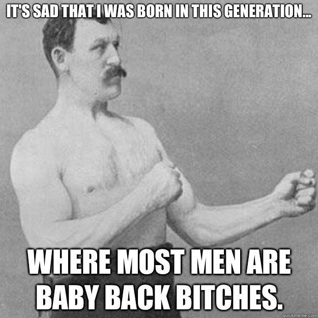 It's sad that I was born in this generation... Where most men are baby back bitches.  overly manly man
