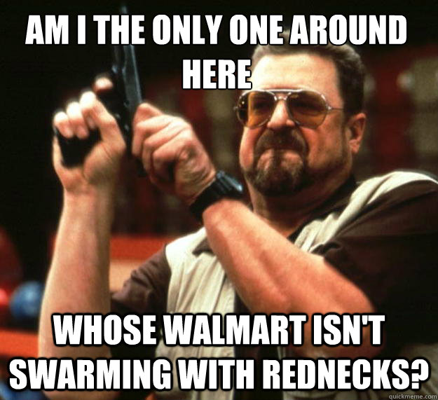 Am I the only one around here Whose Walmart isn't swarming with rednecks? - Am I the only one around here Whose Walmart isn't swarming with rednecks?  Walter