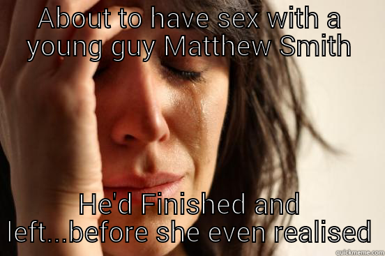 ABOUT TO HAVE SEX WITH A YOUNG GUY MATTHEW SMITH HE'D FINISHED AND LEFT...BEFORE SHE EVEN REALISED First World Problems