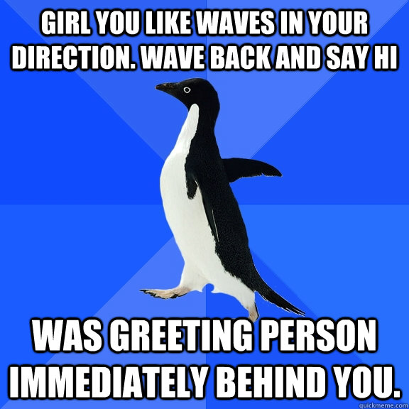 Girl you like waves in your direction. Wave Back and say Hi Was greeting person immediately behind you.  Socially Awkward Penguin