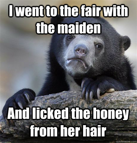 I went to the fair with the maiden And licked the honey from her hair  Confession Bear