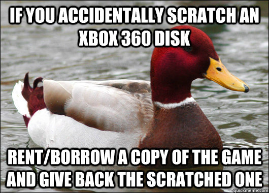 If you accidentally scratch an xbox 360 disk rent/borrow a copy of the game and give back the scratched one  - If you accidentally scratch an xbox 360 disk rent/borrow a copy of the game and give back the scratched one   Malicious Advice Mallard