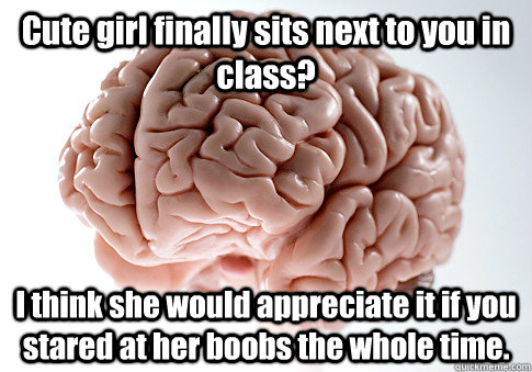 Cute girl finally sits next to you in class? I think she would appreciate it if you stared at her boobs the whole time.   Scumbag Brain