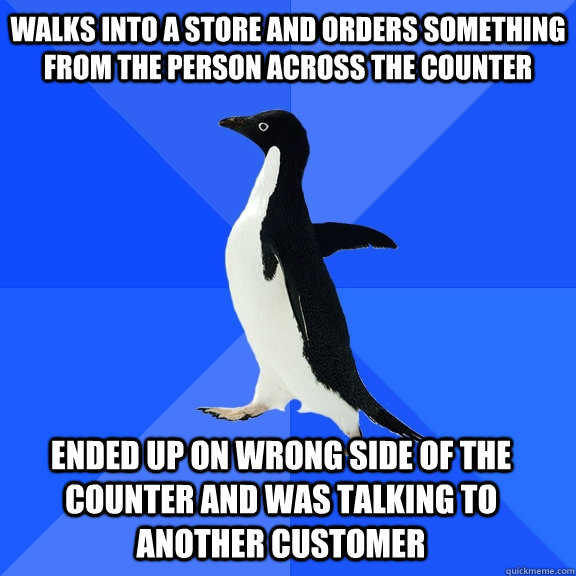 Walks into a store and orders something from the person across the counter Ended up on wrong side of the counter and was talking to another customer    Socially Awkward Penguin