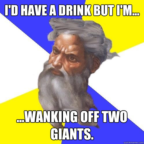 I'd have a drink but I'm...  ...wanking off two giants.  Advice God