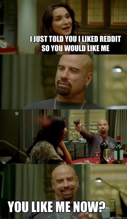 I just told you I liked reddit so you would like me you like me now?  Skinhead John