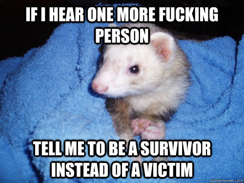 if i hear one more fucking person tell me to be a survivor instead of a victim  