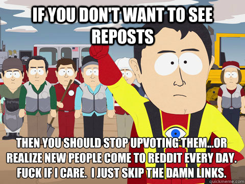if you don't want to see reposts then you should stop upvoting them...or realize new people come to Reddit every day.  Fuck if I care.  I just skip the damn links.  Captain Hindsight