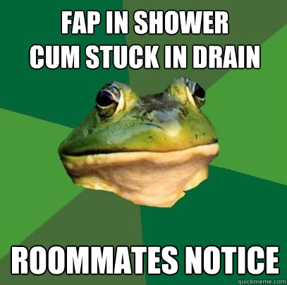 fap in shower
cum stuck in drain roommates notice  Foul Bachelor Frog